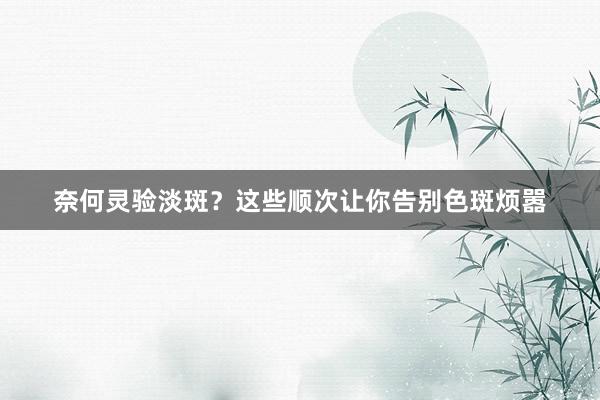 奈何灵验淡斑？这些顺次让你告别色斑烦嚣