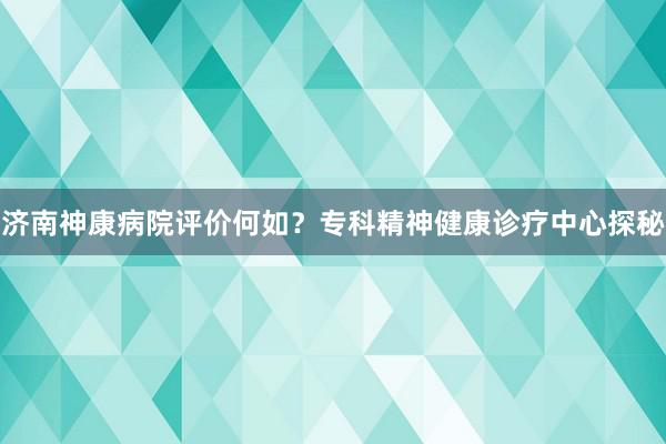 济南神康病院评价何如？专科精神健康诊疗中心探秘