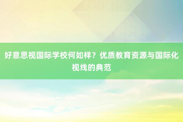 好意思视国际学校何如样？优质教育资源与国际化视线的典范